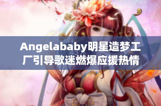 Angelababy明星造梦工厂引导歌迷燃爆应援热情