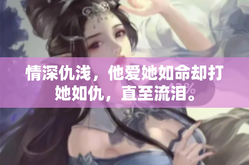 情深仇浅，他爱她如命却打她如仇，直至流泪。