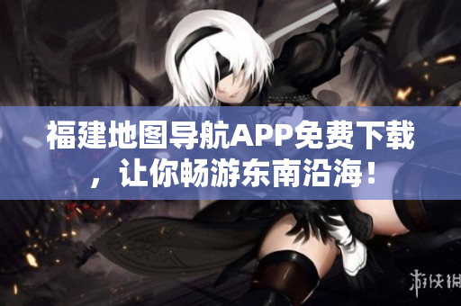 福建地图导航APP免费下载，让你畅游东南沿海！