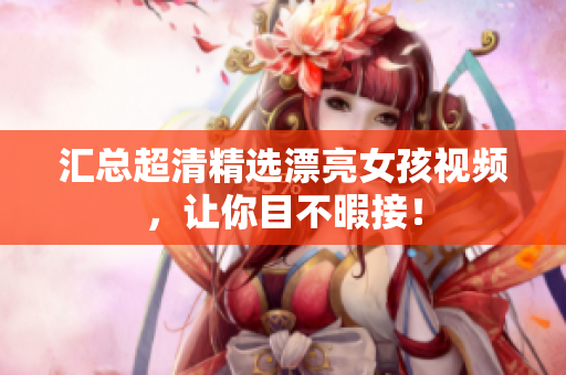汇总超清精选漂亮女孩视频，让你目不暇接！