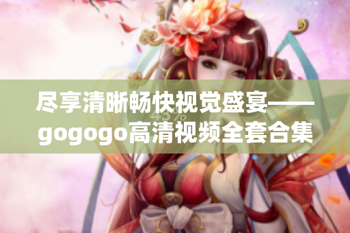 尽享清晰畅快视觉盛宴——gogogo高清视频全套合集