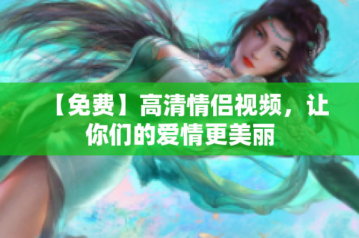 【免费】高清情侣视频，让你们的爱情更美丽