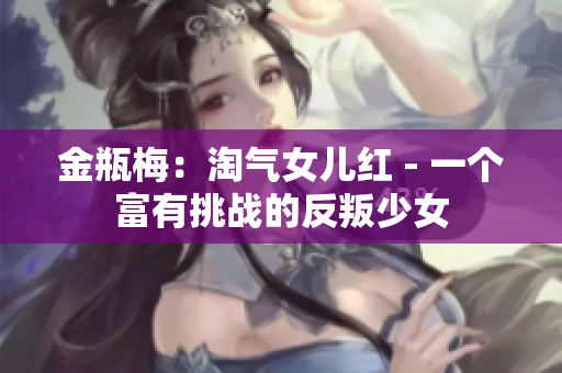 金瓶梅：淘气女儿红 - 一个富有挑战的反叛少女