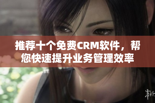 推荐十个免费CRM软件，帮您快速提升业务管理效率