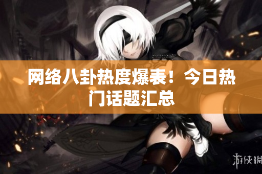 网络八卦热度爆表！今日热门话题汇总