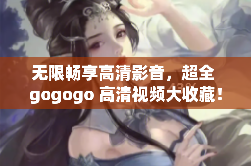无限畅享高清影音，超全 gogogo 高清视频大收藏！
