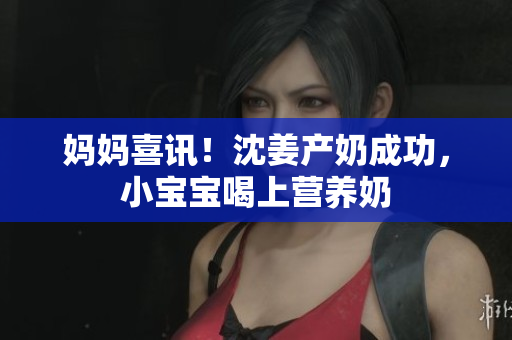 妈妈喜讯！沈姜产奶成功，小宝宝喝上营养奶