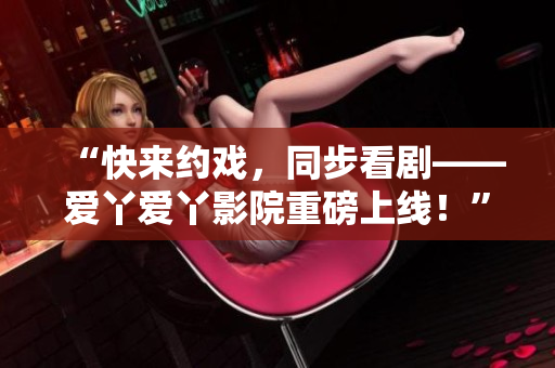 “快来约戏，同步看剧——爱丫爱丫影院重磅上线！”