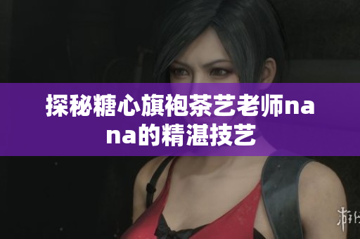 探秘糖心旗袍茶艺老师nana的精湛技艺