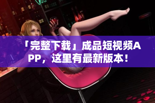 「完整下载」成品短视频APP，这里有最新版本！