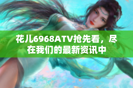 花儿6968ATV抢先看，尽在我们的最新资讯中