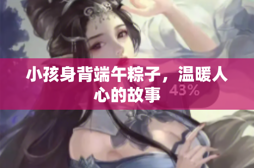 小孩身背端午粽子，温暖人心的故事