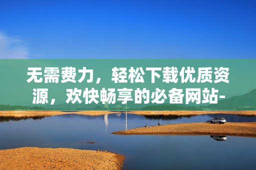 无需费力，轻松下载优质资源，欢快畅享的必备网站-色天堂