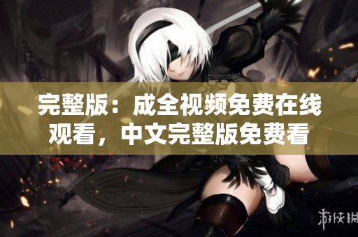 完整版：成全视频免费在线观看，中文完整版免费看