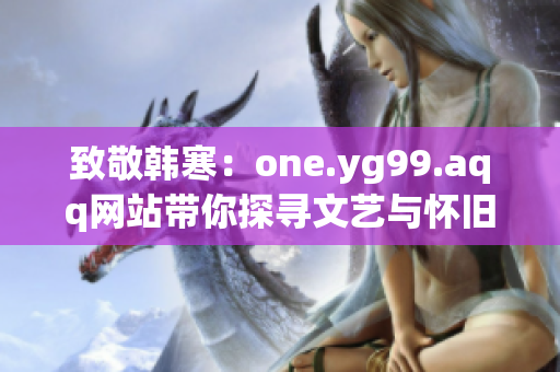 致敬韩寒：one.yg99.aqq网站带你探寻文艺与怀旧！
