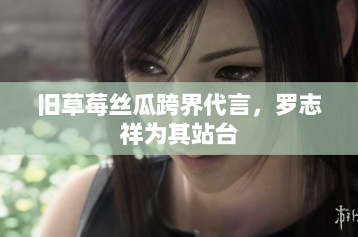 旧草莓丝瓜跨界代言，罗志祥为其站台