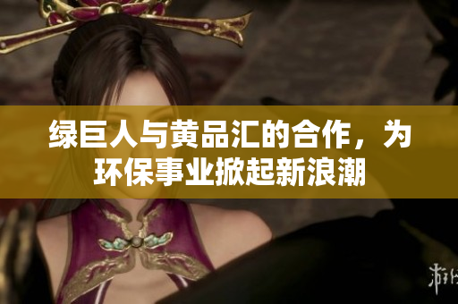 绿巨人与黄品汇的合作，为环保事业掀起新浪潮