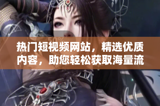 热门短视频网站，精选优质内容，助您轻松获取海量流量