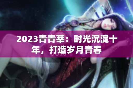 2023青青莘：时光沉淀十年，打造岁月青春