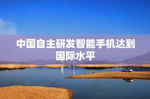 中国自主研发智能手机达到国际水平