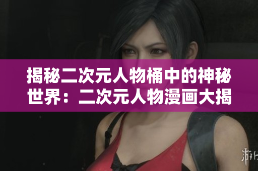 揭秘二次元人物桶中的神秘世界：二次元人物漫画大揭秘！