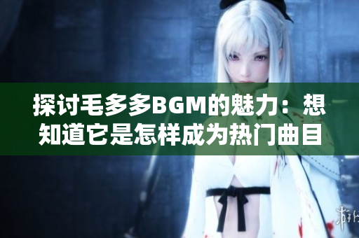 探讨毛多多BGM的魅力：想知道它是怎样成为热门曲目的吗？
