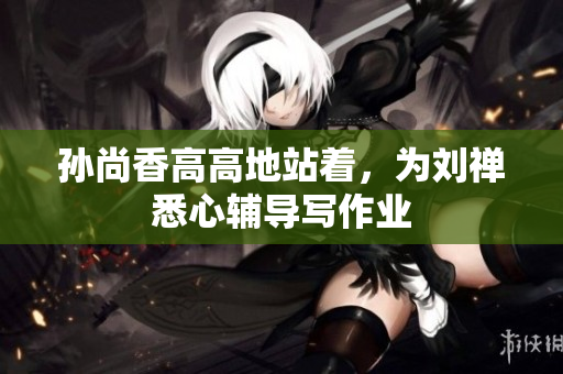 孙尚香高高地站着，为刘禅悉心辅导写作业