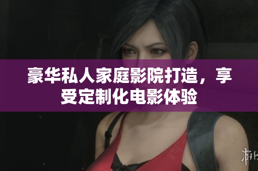 豪华私人家庭影院打造，享受定制化电影体验