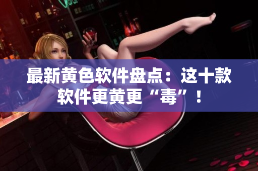 最新黄色软件盘点：这十款软件更黄更“毒”！