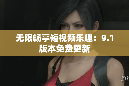 无限畅享短视频乐趣：9.1版本免费更新