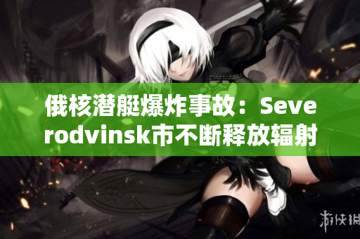 俄核潜艇爆炸事故：Severodvinsk市不断释放辐射！