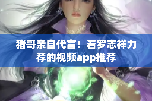 猪哥亲自代言！看罗志祥力荐的视频app推荐