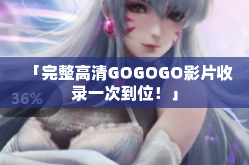 「完整高清GOGOGO影片收录一次到位！」