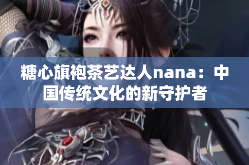 糖心旗袍茶艺达人nana：中国传统文化的新守护者