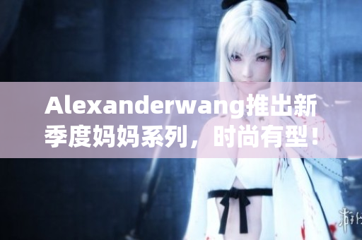Alexanderwang推出新季度妈妈系列，时尚有型！