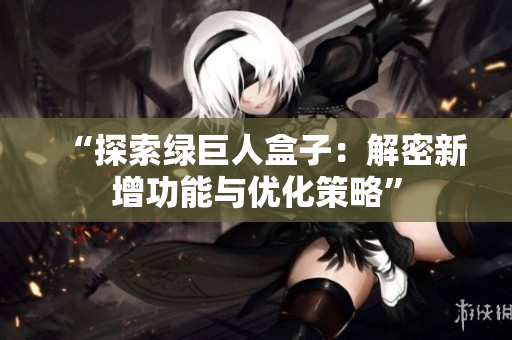 “探索绿巨人盒子：解密新增功能与优化策略”
