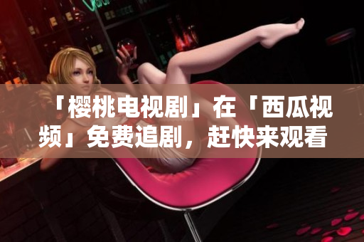 「樱桃电视剧」在「西瓜视频」免费追剧，赶快来观看！
