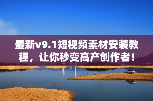 最新v9.1短视频素材安装教程，让你秒变高产创作者！