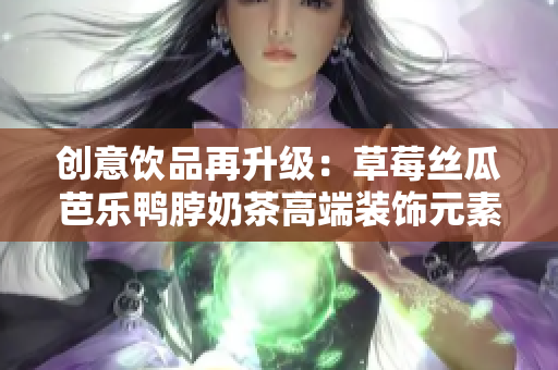 创意饮品再升级：草莓丝瓜芭乐鸭脖奶茶高端装饰元素揭秘