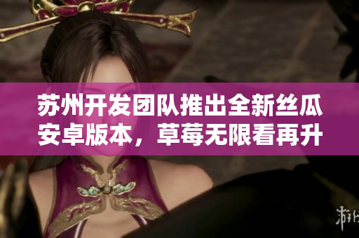 苏州开发团队推出全新丝瓜安卓版本，草莓无限看再升级！