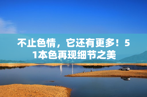 不止色情，它还有更多！51本色再现细节之美