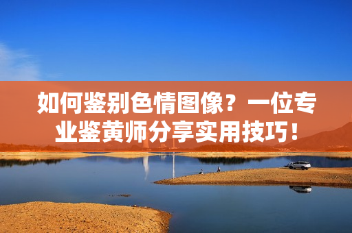 如何鉴别色情图像？一位专业鉴黄师分享实用技巧！