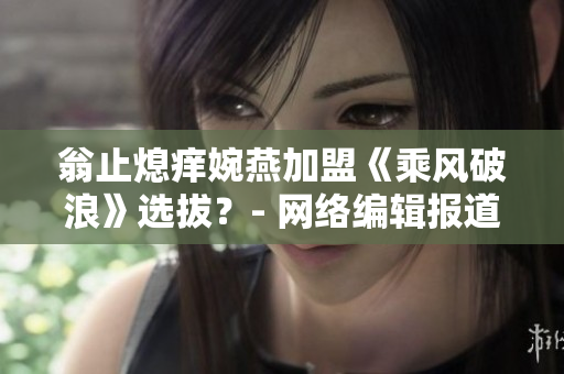翁止熄痒婉燕加盟《乘风破浪》选拔？- 网络编辑报道