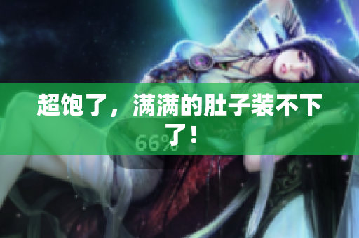 超饱了，满满的肚子装不下了！