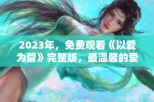 2023年，免费观看《以爱为营》完整版，最温馨的爱情故事。