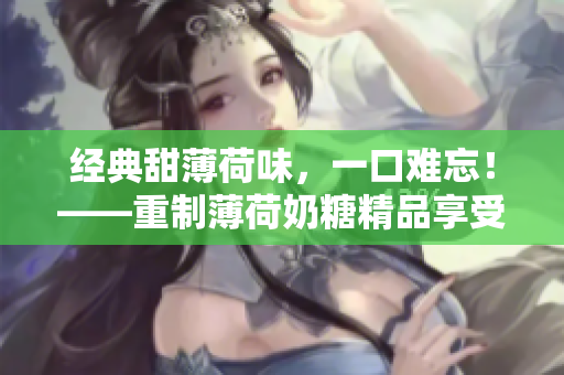 经典甜薄荷味，一口难忘！——重制薄荷奶糖精品享受