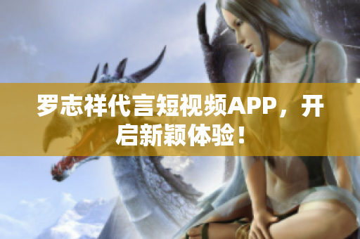 罗志祥代言短视频APP，开启新颖体验！
