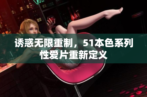 诱惑无限重制，51本色系列性爱片重新定义