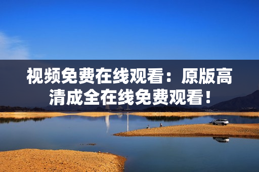 视频免费在线观看：原版高清成全在线免费观看！