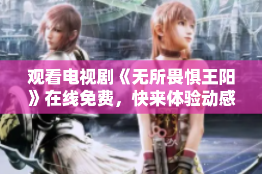 观看电视剧《无所畏惧王阳》在线免费，快来体验动感热血传奇！